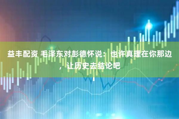益丰配资 毛泽东对彭德怀说：也许真理在你那边，让历史去结论吧