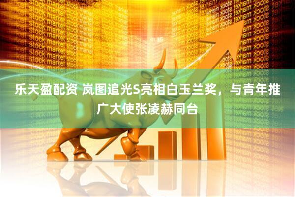 乐天盈配资 岚图追光S亮相白玉兰奖，与青年推广大使张凌赫同台